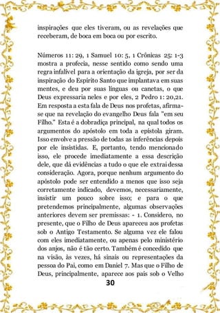 30
inspirações que eles tiveram, ou as revelações que
receberam, de boca em boca ou por escrito.
Números 11: 29, 1 Samuel 10: 5, 1 Crônicas 25: 1-3
mostra a profecia, nesse sentido como sendo uma
regra infalível para a orientação da igreja, por ser da
inspiração do Espírito Santo que implantava em suas
mentes, e deu por suas línguas ou canetas, o que
Deus expressaria neles e por eles, 2 Pedro 1: 20,21.
Em resposta a esta fala de Deus nos profetas, afirma-
se que na revelação do evangelho Deus fala "em seu
Filho." Esta é a dobradiça principal, na qual todos os
argumentos do apóstolo em toda a epístola giram.
Isso envolve a pressão de todas as inferências depois
por ele insistidas. E, portanto, tendo mencionado
isso, ele procede imediatamente a essa descrição
dele, que dá evidências a tudo o que ele extraidessa
consideração. Agora, porque nenhum argumento do
apóstolo pode ser entendido a menos que isso seja
corretamente indicado, devemos, necessariamente,
insistir um pouco sobre isso; e para o que
pretendemos principalmente, algumas observações
anteriores devem ser premissas: - 1. Considero, no
presente, que o Filho de Deus apareceu aos profetas
sob o Antigo Testamento. Se alguma vez ele falou
com eles imediatamente, ou apenas pelo ministério
dos anjos, não é tão certo. Também é concedido que
na visão, às vezes, há sinais ou representações da
pessoa do Pai, como em Daniel 7. Mas que o Filho de
Deus, principalmente, aparece aos pais sob o Velho
 
