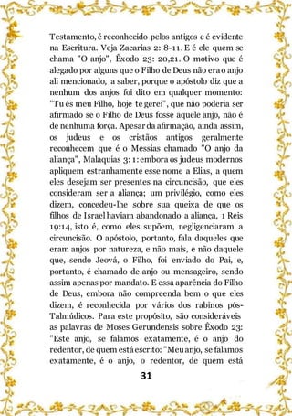 31
Testamento, é reconhecido pelos antigos e é evidente
na Escritura. Veja Zacarias 2: 8-11. E é ele quem se
chama "O anjo", Êxodo 23: 20,21. O motivo que é
alegado por alguns que o Filho de Deus não erao anjo
ali mencionado, a saber, porque o apóstolo diz que a
nenhum dos anjos foi dito em qualquer momento:
"Tu és meu Filho, hoje te gerei", que não poderia ser
afirmado se o Filho de Deus fosse aquele anjo, não é
de nenhuma força. Apesar da afirmação, ainda assim,
os judeus e os cristãos antigos geralmente
reconhecem que é o Messias chamado "O anjo da
aliança", Malaquias 3: 1:embora os judeus modernos
apliquem estranhamente esse nome a Elias, a quem
eles desejam ser presentes na circuncisão, que eles
consideram ser a aliança; um privilégio, como eles
dizem, concedeu-lhe sobre sua queixa de que os
filhos de Israelhaviam abandonado a aliança, 1 Reis
19:14, isto é, como eles supõem, negligenciaram a
circuncisão. O apóstolo, portanto, fala daqueles que
eram anjos por natureza, e não mais, e não daquele
que, sendo Jeová, o Filho, foi enviado do Pai, e,
portanto, é chamado de anjo ou mensageiro, sendo
assim apenas por mandato. E essa aparência do Filho
de Deus, embora não compreenda bem o que eles
dizem, é reconhecida por vários dos rabinos pós-
Talmúdicos. Para este propósito, são consideráveis
as palavras de Moses Gerundensis sobre Êxodo 23:
"Este anjo, se falamos exatamente, é o anjo do
redentor, de quem estáescrito: "Meuanjo, se falamos
exatamente, é o anjo, o redentor, de quem está
 