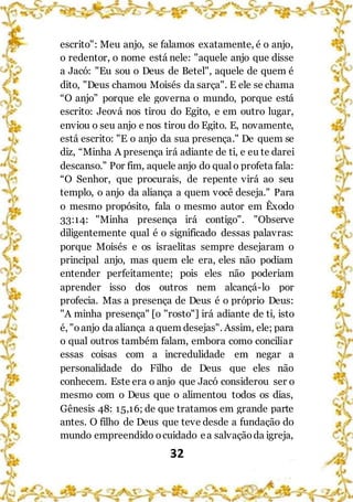 32
escrito": Meu anjo, se falamos exatamente, é o anjo,
o redentor, o nome está nele: "aquele anjo que disse
a Jacó: "Eu sou o Deus de Betel", aquele de quem é
dito, "Deus chamou Moisés da sarça". E ele se chama
“O anjo” porque ele governa o mundo, porque está
escrito: Jeová nos tirou do Egito, e em outro lugar,
enviou o seu anjo e nos tirou do Egito. E, novamente,
está escrito: "E o anjo da sua presença." De quem se
diz, “Minha A presença irá adiante de ti, e eu te darei
descanso.” Por fim, aquele anjo do qualo profeta fala:
“O Senhor, que procurais, de repente virá ao seu
templo, o anjo da aliança a quem você deseja." Para
o mesmo propósito, fala o mesmo autor em Êxodo
33:14: "Minha presença irá contigo". "Observe
diligentemente qual é o significado dessas palavras:
porque Moisés e os israelitas sempre desejaram o
principal anjo, mas quem ele era, eles não podiam
entender perfeitamente; pois eles não poderiam
aprender isso dos outros nem alcançá-lo por
profecia. Mas a presença de Deus é o próprio Deus:
"A minha presença" [o "rosto"] irá adiante de ti, isto
é, "oanjo da aliança a quem desejas". Assim, ele; para
o qual outros também falam, embora como conciliar
essas coisas com a incredulidade em negar a
personalidade do Filho de Deus que eles não
conhecem. Este era o anjo que Jacó considerou ser o
mesmo com o Deus que o alimentou todos os dias,
Gênesis 48: 15,16; de que tratamos em grande parte
antes. O filho de Deus que teve desde a fundação do
mundo empreendido ocuidado ea salvaçãoda igreja,
 