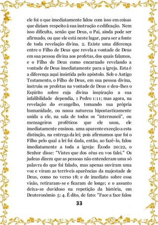 33
ele foi o que imediatamente lidou com isso em coisas
que diziam respeito à sua instrução eedificação. Nem
isso dificulta, senão que Deus, o Pai, ainda pode ser
afirmado, ou que ele está neste lugar, para ser a fonte
de toda revelação divina. 2. Existe uma diferença
entre o Filho de Deus que revela a vontade de Deus
em sua pessoa divina aos profetas, dos quais falamos,
e o Filho de Deus como encarnado revelando a
vontade de Deus imediatamente para a igreja. Esta é
a diferença aqui insistida pelo apóstolo. Sob o Antigo
Testamento, o Filho de Deus, em sua pessoa divina,
instruiu os profetas na vontade de Deus e deu-lhes o
Espírito sobre cuja divina inspiração a sua
infalibilidade dependia, 1 Pedro 1:11; mas agora, na
revelação do evangelho, tomando sua própria
humanidade, ou nossa natureza hipostasticamente
unida a ele, na sala de todos os "internuncii", ou
mensageiros proféticos que ele usou, ele
imediatamente ensinou. uma aparenteexceçãoa esta
distinção, na entrega da lei; pois afirmamos que foi o
Filho pelo qual a lei foi dada, então, ao fazê-lo, falou
imediatamente a toda a igreja: Êxodo 20:22, o
Senhor disse: "Vistes que dos céus eu vos falei." Os
judeus dizem que as pessoas não entenderam uma só
palavra do que foi falado, mas apenas ouviram uma
voz e viram as terríveis aparências da majestade de
Deus, como no verso 18; e de imediato sobre essa
visão, retiraram-se e ficaram de longe; e o assunto
deixa-se duvidoso na repetição da história, em
Deuteronômio 5: 4. É dito, de fato: "Face a face falou
 