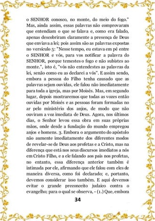 34
o SENHOR conosco, no monte, do meio do fogo."
Mas, ainda assim, essas palavras não comprovaram
que entendiam o que se falava e, como era falado,
apenas descobriram claramente a presença de Deus
que enviava a lei; pois assim são as palavras expostas
no versículo 5: "Nesse tempo, eu estava em pé entre
o SENHOR e vós, para vos notificar a palavra do
SENHOR, porque temestes o fogo e não subistes ao
monte.", isto é, "vós não entendestes as palavras da
lei, senão como eu as declarei a vós". E assim sendo,
embora a pessoa do Filho tenha causado que as
palavras sejam ouvidas, ele falou não imediatamente
para toda a igreja, mas por Moisés. Mas, em segundo
lugar, depois mostraremos que todas as vozes então
ouvidas por Moisés e as pessoas foram formadas no
ar pelo ministério dos anjos, de modo que não
ouviram a voz imediata de Deus. Agora, nos últimos
dias, o Senhor levou essa obra em suas próprias
mãos, onde desde a fundação do mundo empregou
anjos e homens. 3. Embora o argumento do apóstolo
não aumente imediatamente dos diferentes modos
de revelar-se de Deus aos profetas e a Cristo, mas na
diferença que está nos seus discursos imediatos a nós
em Cristo Filho, e a ele falando aos pais nos profetas,
no entanto, essa diferença anterior também é
intimada por ele, afirmando que ele falou com eles de
maneira diversa, como foi declarado; e, portanto,
devemos considerar isso também. E aqui devemos
evitar o grande preconceito judaico contra o
evangelho; para o qual se observa, - (1.) Que, embora
 