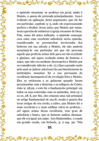 35
o apóstolo mencione os profetas em geral, ainda é
Moisés, a quem ele pretende principalmente. Isso é
evidente na aplicação deste argumento, que ele faz
em particular, capítulo 3: 3, onde ele expressamente
prefere o Senhor Jesus antes que Moisés por nome,
nesta questãode ministrar à igreja emnome de Deus.
Pois, como foi antes indicado, o apóstolo consegue
essa coisa com excelente sabedoria nesta epístola,
considerando os preconceitos inveterados dos
hebreus em sua adesão a Moisés, ele não poderia
mencioná-lo em particular até que ele provasse
aquele que preferiu acima dele para ser tão excelente
e glorioso, até agora exaltado acima de homens e
anjos, que não era nenhum desrespeitoa Moisés por
ser considerado inferior a ele. (2.) Que a grande razão
pela qual os judeus aderiram tão pertinentemente às
instituições mosaicas foi a sua persuasão da
excelência incomparável da revelação feita a Moisés.
Eles se retiraram e se gabaram quando foram
pressionados com a doutrina e os milagres de Cristo,
João 9: 28,29; e este foi o fundamento principal em
todos os suas contendas com os apóstolos, Atos 15: 1,
21:21, 28. E, por fim, eles criaram uma raiz principal
ou artigo fundamental de sua fé, sendo o quarto dos
treze artigos de seu credo, a saber, que Moisés foi o
mais excelente e o mais sublime entre os profetas, -
até agora acima dessa excelência, esse grau de
sabedoria e honra, que os homens podem alcançar,
que ele era igual aos anjos. IstoMaimonides, o expõe
em grande escala, em Nebuch., p. 2 cap. 39: "Nós
 