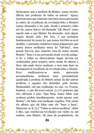 36
declaramos que a profecia de Moisés, nosso mestre,
diferiu das profecias de todos os outros". Agora,
mostraremos que somente com base nessa persuasão
(a saber, da excelência da revelação feita a Moisés)
somos chamados à lei; pois, desde o primeiro Adão
até ele, nunca houve tal chamado "(de Deus)" como
aquele com o que Moisés foi chamado, nem algum
seguiu depois dele. Por isso, é um princípio
fundamental da nossa lei, que nunca terá fim ou será
abolido; e, portanto, também é nosso julgamento que
nunca houve nenhuma outra lei "(divina)", nem
jamais haverá, mas somente essa de nosso mestre
Moisés." Esta é a sua persuasão atual; era tão antigo.
A lei e todas as observâncias legais devem ser
continuadas para sempre; outro modo de adorar a
Deus não pode haver nenhum; e isso com base na
incomparável excelência da revelação feita a Moisés.
Para confirmarem-se nesta apreensão
preconceituosa, atribuem uma preeminência
quádrupla à profecia de Moisés acima da dos outros
profetas; e aqueles são insistidos pelo mesmo
Maimonides em sua explicação no cap. 10. Tractat.
Sanhed., e por diversos outros. [1.] O primeiro que
eles afirmam é este: "Que Deus nunca falou com
nenhum profeta imediatamente, senão apenas com
Moisés", ele falou sem mediação angélica. Pois assim
ele afirma que ele falou com ele "boca a boca",
Números 12: 8. [2.] "Todos os outros profetas", deles
é dito, que receberam revelações em visões ou em
sonhos; mas Moisés “de cima do propiciatório, do
 