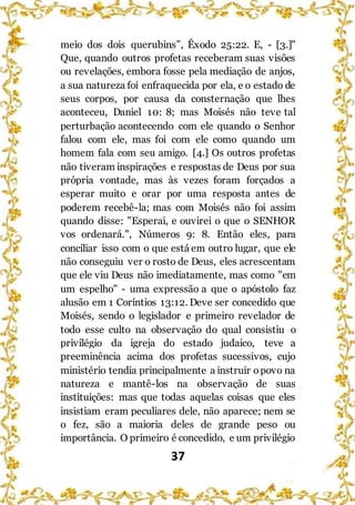 37
meio dos dois querubins”, Êxodo 25:22. E, - [3.]"
Que, quando outros profetas receberam suas visões
ou revelações, embora fosse pela mediação de anjos,
a sua natureza foi enfraquecida por ela, e o estado de
seus corpos, por causa da consternação que lhes
aconteceu, Daniel 10: 8; mas Moisés não teve tal
perturbação acontecendo com ele quando o Senhor
falou com ele, mas foi com ele como quando um
homem fala com seu amigo. [4.] Os outros profetas
não tiveram inspirações e respostas de Deus por sua
própria vontade, mas às vezes foram forçados a
esperar muito e orar por uma resposta antes de
poderem recebê-la; mas com Moisés não foi assim
quando disse: "Esperai, e ouvirei o que o SENHOR
vos ordenará.", Números 9: 8. Então eles, para
conciliar isso com o que está em outro lugar, que ele
não conseguiu ver o rosto de Deus, eles acrescentam
que ele viu Deus não imediatamente, mas como "em
um espelho" - uma expressão a que o apóstolo faz
alusão em 1 Coríntios 13:12. Deve ser concedido que
Moisés, sendo o legislador e primeiro revelador de
todo esse culto na observação do qual consistiu o
privilégio da igreja do estado judaico, teve a
preeminência acima dos profetas sucessivos, cujo
ministério tendia principalmente a instruir opovo na
natureza e mantê-los na observação de suas
instituições: mas que todas aquelas coisas que eles
insistiam eram peculiares dele, não aparece; nem se
o fez, são a maioria deles de grande peso ou
importância. O primeiro é concedido, e um privilégio
 