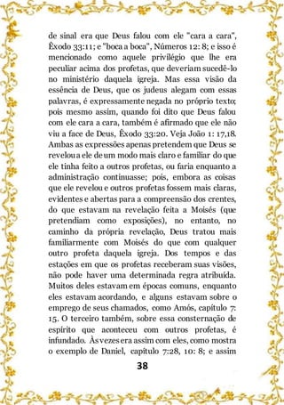 38
de sinal era que Deus falou com ele "cara a cara",
Êxodo 33:11; e "boca a boca", Números 12: 8; e isso é
mencionado como aquele privilégio que lhe era
peculiar acima dos profetas, que deveriam sucedê-lo
no ministério daquela igreja. Mas essa visão da
essência de Deus, que os judeus alegam com essas
palavras, é expressamente negada no próprio texto;
pois mesmo assim, quando foi dito que Deus falou
com ele cara a cara, também é afirmado que ele não
viu a face de Deus, Êxodo 33:20. Veja João 1: 17,18.
Ambas as expressões apenas pretendem que Deus se
reveloua ele deum modo mais claro e familiar do que
ele tinha feito a outros profetas, ou faria enquanto a
administração continuasse; pois, embora as coisas
que ele revelou e outros profetas fossem mais claras,
evidentes e abertas para a compreensão dos crentes,
do que estavam na revelação feita a Moisés (que
pretendiam como exposições), no entanto, no
caminho da própria revelação, Deus tratou mais
familiarmente com Moisés do que com qualquer
outro profeta daquela igreja. Dos tempos e das
estações em que os profetas receberam suas visões,
não pode haver uma determinada regra atribuída.
Muitos deles estavam em épocas comuns, enquanto
eles estavam acordando, e alguns estavam sobre o
emprego de seus chamados, como Amós, capítulo 7:
15. O terceiro também, sobre essa consternação de
espírito que aconteceu com outros profetas, é
infundado. Àsvezesera assim com eles, como mostra
o exemplo de Daniel, capítulo 7:28, 10: 8; e assim
 
