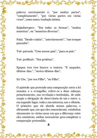 4
palavra corretamente é, "por muitas partes",
"completamente", "por várias partes em várias
vezes", como nossa tradução intima.
Kaipolutropwv. "Em todas as formas", "muitas
maneiras", ou "maneiras diversas".
Palai. "Desde o início", "anteriormente", "nos tempos
passados".
Toiv patrasin. "Com nossos pais", "para os pais."
Toiv profhtaiv. "Nos profetas".
Epepca twn twn hmerw n toutwn. "E naqueles,
últimos dias.", "nestes últimos dias".
En Uiw, "por seu Filho", "no Filho".
O apóstolo que pretende uma comparação entre a lei
mosaica e o evangelho, refere-se a duas cabeças,
primeiramente, sua revelação e instituição, de onde
surgiu a obrigação de observância de um e outro. e,
em segundo lugar, toda a sua natureza, uso e eficácia.
O primeiro que ele aborda nessas palavras, e
afirmando que, em que eles concordaram, estabelece
claramente os vários casos em que a diferença entre
eles consistem; ambos necessários para completar a
comparação pretendida.
 