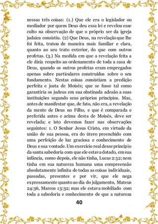 40
nessas três coisas: (1.) Que ele era o legislador ou
mediador por quem Deus deu essa lei e revelou esse
culto na observação de que o próprio ser da igreja
judaica consistiu. (2) Que Deus, na revelaçãoque lhe
foi feita, tratou de maneira mais familiar e clara,
quanto ao seu trato exterior, do que com outros
profetas. (3.) Na medida em que a revelação feita a
ele dizia respeito ao ordenamento de toda a casa de
Deus, quando os outros profetas eram empregados
apenas sobre particulares construídos sobre o seu
fundamento. Nestas coisas consistiam a predição
perfeita e justa de Moisés; que se fosse tal como
garantiria os judeus em sua obstinada adesão a suas
instituições segundo seus próprios princípios. Mas,
antes de manifestar que, de fato, não era, a revelação
da mente de Deus no Filho, e que é comparada e
preferida antes e acima desta de Moisés, deve ser
revelada; e isto devemos fazer nas observações
seguintes: 1. O Senhor Jesus Cristo, em virtude da
união de sua pessoa, era do útero preenchido com
uma perfeição de luz graciosa e conhecimento de
Deus esua vontade.Um exercício realdesseprincípio
da santa sabedoria com que ele estavadotado, emsua
infância, como depois, ele não tinha, Lucas 2:52;nem
tinha em sua natureza humana uma compreensão
absolutamente infinita de todas as coisas individuais,
passadas, presentes e por vir, que ele nega
expressamente quantoao dia do julgamento, Mateus
24:36, Marcos 13:32; mas ele estava mobiliado com
toda a sabedoria e conhecimento de que a natureza
 