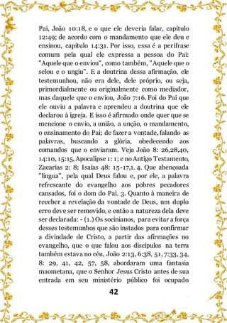 42
Pai, João 10:18, e o que ele deveria falar, capítulo
12:49; de acordo com o mandamento que ele deu e
ensinou, capítulo 14:31. Por isso, essa é a perífrase
comum pela qual ele expressa a pessoa do Pai:
"Aquele que o enviou", como também, "Aquele que o
selou e o ungiu". E a doutrina dessa afirmação, ele
testemunhou, não era dele, dele próprio, ou seja,
primordialmente ou originalmente como mediador,
mas daquele que o enviou, João 7:16. Foi do Pai que
ele ouviu a palavra e aprendeu a doutrina que ele
declarou à igreja. E isso é afirmado onde quer que se
mencione o envio, a união, a unção, o mandamento,
o ensinamento do Pai; de fazer a vontade, falando as
palavras, buscando a glória, obedecendo aos
comandos que o enviaram. Veja João 8: 26,28,40,
14:10, 15:15, Apocalipse 1: 1; e noAntigo Testamento,
Zacarias 2: 8; Isaías 48: 15-17,1. 4. Que abençoada
"língua", pela qual Deus falou e, por ele, a palavra
refrescante do evangelho aos pobres pecadores
cansados, foi o dom do Pai. 3. Quanto à maneira de
receber a revelação da vontade de Deus, um duplo
erro deve ser removido, e então a natureza dela deve
ser declarada: - (1.) Os socinianos, para evitar a força
desses testemunhos que são instados para confirmar
a divindade de Cristo, a partir das afirmações no
evangelho, que o que falou aos discípulos na terra
também estava no céu, João 2:13, 6:38, 51, 7:33, 34,
8: 29, 41, 42, 57, 58, abordaram uma fantasia
maometana, que o Senhor Jesus Cristo antes de sua
entrada em seu ministério público foi ocupado
 