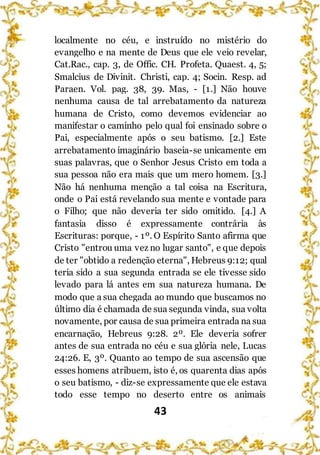 43
localmente no céu, e instruído no mistério do
evangelho e na mente de Deus que ele veio revelar,
Cat.Rac., cap. 3, de Offic. CH. Profeta. Quaest. 4, 5;
Smalcius de Divinit. Christi, cap. 4; Socin. Resp. ad
Paraen. Vol. pag. 38, 39. Mas, - [1.] Não houve
nenhuma causa de tal arrebatamento da natureza
humana de Cristo, como devemos evidenciar ao
manifestar o caminho pelo qual foi ensinado sobre o
Pai, especialmente após o seu batismo. [2.] Este
arrebatamento imaginário baseia-se unicamente em
suas palavras, que o Senhor Jesus Cristo em toda a
sua pessoa não era mais que um mero homem. [3.]
Não há nenhuma menção a tal coisa na Escritura,
onde o Pai está revelando sua mente e vontade para
o Filho; que não deveria ter sido omitido. [4.] A
fantasia disso é expressamente contrária às
Escrituras: porque, - 1º. O Espírito Santo afirma que
Cristo "entrou uma vez no lugar santo", e que depois
de ter "obtido a redenção eterna", Hebreus 9:12; qual
teria sido a sua segunda entrada se ele tivesse sido
levado para lá antes em sua natureza humana. De
modo que a sua chegada ao mundo que buscamos no
último dia é chamada de sua segunda vinda, sua volta
novamente, por causa de sua primeira entrada na sua
encarnação, Hebreus 9:28. 2º. Ele deveria sofrer
antes de sua entrada no céu e sua glória nele, Lucas
24:26. E, 3º. Quanto ao tempo de sua ascensão que
esses homens atribuem, isto é, os quarenta dias após
o seu batismo, - diz-se expressamente que ele estava
todo esse tempo no deserto entre os animais
 