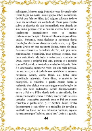 44
selvagens, Marcos 1:13. Para que esta invenção não
tenha lugar na nossa investigação sobre o caminho
do Pai que fala no Filho. (2.) Alguns colocam todo o
peso da revelação da vontade de Deus para Cristo
sobre as doações de sua humanidade em virtude de
sua união pessoal com a Palavra eterna. Mas isso é
totalmente inconsistente com os muitos
testemunhos, de que o Pai serevelaa ele depois dessa
união. Portanto, para declarar a natureza desta
revelação, devemos observar ainda mais, - 4. Que
Jesus Cristo em sua natureza divina, como ele era a
Palavra eterna e a Sabedoria do Pai, não por uma
comunicação voluntária, mas geração eterna, teve
uma onisciência de toda a natureza e vontade de
Deus, como o próprio Pai tem, porque é o mesmo
com o Pai, sendo a vontade e a sabedoria iguais. Este
é o abençoado sumperic rhsiv, ou em cada pessoa,
um no outro, em virtude de sua unicidade na mesma
natureza. Assim, como Deus, ele tinha uma
onisciência absoluta. Além disso, o mistério do
evangelho, o conselho e pacto eterno sobre a
redenção dos eleitos em seu sangue e a adoração de
Deus por seus redimidos, sendo transacionados
entre o Pai e o Filho desde toda a eternidade, lhe
eram conhecidos como o Filho, em virtude de suas
próprias transações pessoais com o Pai no eterno
conselho e pacto dele. 5. O Senhor Jesus Cristo
descarregou o seu ofício e o trabalho de revelar a
vontade do Pai e por sua natureza humana, aquela
natureza em que "habitou entre nós", João 1:14; pois,
 