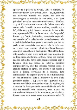 45
apesar de a pessoa de Cristo, Deus e homem, foi
nosso mediador, Atos 20:28, João 1: 14,18, contudo
sua natureza humana era aquela em que ele
descarregava os deveres de seu ofício, e o "quot
principal" de todos suas ações mediadoras, 1 Timóteo
2: 5. 6. Esta natureza humana de Cristo, como ela
estava nele "nascido de uma mulher, nascido sob a
lei", Gálatas 4: 4, foi, desde o momento da sua união
com a pessoa do Filho de Deus, uma coisa "sagrada",
Lucas 1:35, "santo, inofensivo, imaculado, separado
dos pecadores ", e radicalmente preenchido com toda
a perfeição da habitual graça e sabedoria que era ou
poderia ser necessária para a execução de todo esse
dever que, como homem , ele devia a Deus, Lucas 2:
40,49,52; João 8:46; 1 Pedro 2:22. Mas, além disso,
este mobiliário com graça habitual, para a realização
de toda santa obediência a Deus, como um homem
nascido sob a lei, havia uma doação peculiar com o
Espírito, além dos limites de todas as medidas
compreensíveis, que Ele deveria receber como o
grande profeta da igreja, em quem o Pai falaria e
daria a última revelação de si mesmo. Esta
comunicação do Espírito para ele foi o fundamento
de sua suficiência para a execução de seu oficio
profético, Isaías 11: 2,3, 48:16, 61: 1-3; Daniel 9:24.
Quanto à realidade e aoser destedom do Espírito, ele
o recebeu do útero; de onde, em sua infância, dele foi
dito ter crescido com sabedoria, com a qual ele
confundiu os doutores da lei ao espanto, versículo47.
E com seus anos esses dons aumentaram nele: "E
 