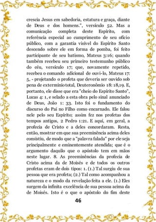 46
crescia Jesus em sabedoria, estatura e graça, diante
de Deus e dos homens.", versículo 52. Mas a
comunicação completa deste Espírito, com
referência especial ao cumprimento de seu ofício
público, com a garantia visível do Espírito Santo
descendo sobre ele em forma de pomba, foi feito
participante de seu batismo, Mateus 3:16; quando
também recebeu seu primeiro testemunho público
do céu, versículo 17; que, novamente repetido,
recebeu o comando adicional de ouvi-lo, Mateus 17:
5, - projetando o profeta que deveria ser ouvido sob
pena de extermíniototal, Deuteronômio 18: 18,19. E,
portanto, ele disse que era "cheio do Espírito Santo",
Lucas 4: 1, e selado a esta obra pelo sinal anunciado
de Deus, João 1: 33. Isto foi o fundamento do
discurso do Pai no Filho como encarnado. Ele falou
nele pelo seu Espírito; assim fez nos profetas dos
tempos antigos, 2 Pedro 1:21. E aqui, em geral, a
profecia de Cristo e a deles concordaram. Resta,
então, mostrar em que sua preeminência acima deles
consistiu, de modo que a "palavra falada" por ele seja
principalmente e eminentemente atendida; que é o
argumento daquilo que o apóstolo tem em mãos
neste lugar. 8. As preeminências da profecia de
Cristo acima da de Moisés e de todos os outros
profetas eram de dois tipos: 1. (1.) Tal surgiu de sua
pessoa que era profeta; (2.) Tal como acompanhou a
natureza e o modo da revelação feita a ele. (1.) Eles
surgem da infinita excelência de sua pessoa acima da
de Moisés. Isto é o que o apóstolo do fim deste
 