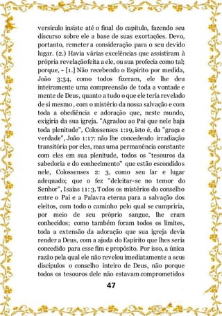 47
versículo insiste até o final do capítulo, fazendo seu
discurso sobre ele a base de suas exortações. Devo,
portanto, remeter a consideração para o seu devido
lugar. (2.) Havia várias excelências que assistiram à
própria revelaçãofeita a ele, ou sua profecia como tal;
porque, - [1.] Não recebendo o Espírito por medida,
João 3:34, como todos fizeram, ele lhe deu
inteiramente uma compreensão de toda a vontade e
mente de Deus, quanto a tudo oque ele teria revelado
de si mesmo, com o mistério da nossa salvação e com
toda a obediência e adoração que, neste mundo,
exigiria da sua igreja. "Agradou ao Pai que nele haja
toda plenitude", Colossenses 1:19, isto é, da "graça e
verdade", João 1:17: não lhe concedendo irradiação
transitória por eles, mas uma permanência constante
com eles em sua plenitude, todos os "tesouros da
sabedoria e do conhecimento" que estão escondidos
nele, Colossenses 2: 3, como seu lar e lugar
adequado; que o fez "deleitar-se no temor do
Senhor", Isaías 11: 3. Todos os mistérios do conselho
entre o Pai e a Palavra eterna para a salvação dos
eleitos, com todo o caminho pelo qual se cumpriria,
por meio de seu próprio sangue, lhe eram
conhecidos; como também foram todos os limites,
toda a extensão da adoração que sua igreja devia
render a Deus, com a ajuda do Espírito que lhes seria
concedido para esse fim e propósito. Por isso, a única
razão pela qual ele não revelou imediatamente a seus
discípulos o conselho inteiro de Deus, não porque
todos os tesouros dele não estavam comprometidos
 