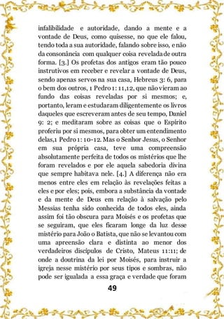 49
infalibilidade e autoridade, dando a mente e a
vontade de Deus, como quisesse, no que ele falou,
tendo toda a sua autoridade, falando sobre isso, enão
da consonância com qualquer coisa reveladade outra
forma. [3.] Os profetas dos antigos eram tão pouco
instrutivos em receber e revelar a vontade de Deus,
sendo apenas servos na sua casa, Hebreus 3: 6, para
o bem dos outros, 1 Pedro1: 11,12, que não vieram ao
fundo das coisas reveladas por si mesmos; e,
portanto, leram e estudaram diligentemente os livros
daqueles que escreveram antes de seu tempo, Daniel
9: 2; e meditaram sobre as coisas que o Espírito
proferiu por si mesmos, para obter um entendimento
delas,1 Pedro 1: 10-12. Mas o Senhor Jesus, o Senhor
em sua própria casa, teve uma compreensão
absolutamente perfeita de todos os mistérios que lhe
foram revelados e por ele aquela sabedoria divina
que sempre habitava nele. [4.] A diferença não era
menos entre eles em relação às revelações feitas a
eles e por eles; pois, embora a substância da vontade
e da mente de Deus em relação à salvação pelo
Messias tenha sido conhecida de todos eles, ainda
assim foi tão obscura para Moisés e os profetas que
se seguiram, que eles ficaram longe da luz desse
mistério para João o Batista, que não se levantou com
uma apreensão clara e distinta ao menor dos
verdadeiros discípulos de Cristo, Mateus 11:11; de
onde a doutrina da lei por Moisés, para instruir a
igreja nesse mistério por seus tipos e sombras, não
pode ser igualada a essa graça e verdade que foram
 