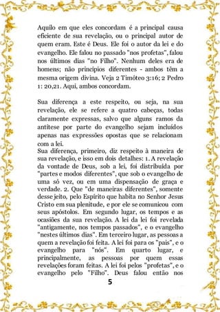 5
Aquilo em que eles concordam é a principal causa
eficiente de sua revelação, ou o principal autor de
quem eram. Este é Deus. Ele foi o autor da lei e do
evangelho. Ele falou no passado "nos profetas", falou
nos últimos dias "no Filho". Nenhum deles era de
homens; não princípios diferentes - ambos têm a
mesma origem divina. Veja 2 Timóteo 3:16; 2 Pedro
1: 20,21. Aqui, ambos concordam.
Sua diferença a este respeito, ou seja, na sua
revelação, ele se refere a quatro cabeças, todas
claramente expressas, salvo que alguns ramos da
antítese por parte do evangelho sejam incluídos
apenas nas expressões opostas que se relacionam
com a lei.
Sua diferença, primeiro, diz respeito à maneira de
sua revelação, e isso em dois detalhes: 1. A revelação
da vontade de Deus, sob a lei, foi distribuída por
"partes e modos diferentes", que sob o evangelho de
uma só vez, ou em uma dispensação de graça e
verdade. 2. Que "de maneiras diferentes", somente
desse jeito, pelo Espírito que habita no Senhor Jesus
Cristo em sua plenitude, e por ele se comunicou com
seus apóstolos. Em segundo lugar, os tempos e as
ocasiões da sua revelação. A lei da lei foi revelada
"antigamente, nos tempos passados", e o evangelho
"nestes últimos dias". Em terceiro lugar, as pessoas a
quem a revelaçãofoi feita. A lei foi para os "pais", e o
evangelho para "nós". Em quarto lugar, e
principalmente, as pessoas por quem essas
revelações foram feitas. A lei foi pelos "profetas", e o
evangelho pelo "Filho". Deus falou então nos
 