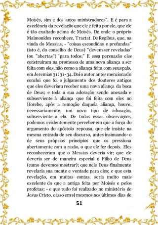 51
Moisés, sim e dos anjos ministradores". E é para a
excelência da revelaçãoque ele é feito por ele, que ele
é tão exaltado acima de Moisés. De onde o próprio
Maimonides reconhece, Tractat. De Regibus, que, na
vinda do Messias, - "coisas escondidas e profundas"
(isto é, do conselho de Deus) "devem ser reveladas"
(ou "abertas") "para todos." E essa persuasão eles
construíram na promessa de uma nova aliança a ser
feita com eles, não como a aliança feita com seuspais,
em Jeremias 31:31-34.Daío autor antesmencionado
conclui que foi o julgamento dos doutores antigos
que eles deveriam receber uma nova aliança da boca
de Deus; e toda a sua adoração sendo anexada e
subserviente à aliança que foi feita com eles no
Horebe, após a remoção daquela aliança, houve,
necessariamente, um novo tipo de adoração,
subserviente a ela. De todas essas observações,
podemos evidentemente perceber em que a força do
argumento do apóstolo repousa, que ele insiste na
mesma entrada de seu discurso, antes insinuando-o
de seus próprios princípios que os pressiona
abertamente com a razão, o que ele fez depois. Eles
reconheceram que o Messias deveria vir; que ele
deveria ser de maneira especial o Filho de Deus
(como devemos mostrar); que nele Deus finalmente
revelaria sua mente e vontade para eles; e que esta
revelação, em muitas contas, seria muito mais
excelente do que a antiga feita por Moisés e pelos
profetas; - e que tudo foi realizado no ministério de
Jesus Cristo, e isso em si mesmos nos últimos dias de
 