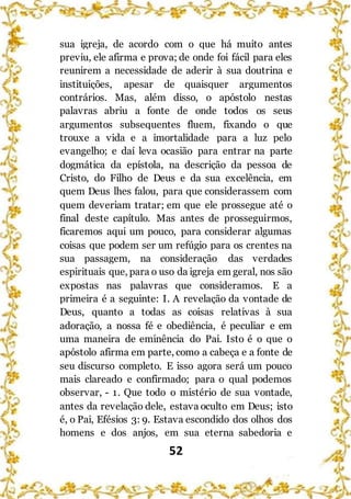 52
sua igreja, de acordo com o que há muito antes
previu, ele afirma e prova; de onde foi fácil para eles
reunirem a necessidade de aderir à sua doutrina e
instituições, apesar de quaisquer argumentos
contrários. Mas, além disso, o apóstolo nestas
palavras abriu a fonte de onde todos os seus
argumentos subsequentes fluem, fixando o que
trouxe a vida e a imortalidade para a luz pelo
evangelho; e daí leva ocasião para entrar na parte
dogmática da epístola, na descrição da pessoa de
Cristo, do Filho de Deus e da sua excelência, em
quem Deus lhes falou, para que considerassem com
quem deveriam tratar; em que ele prossegue até o
final deste capítulo. Mas antes de prosseguirmos,
ficaremos aqui um pouco, para considerar algumas
coisas que podem ser um refúgio para os crentes na
sua passagem, na consideração das verdades
espirituais que, para o uso da igreja em geral, nos são
expostas nas palavras que consideramos. E a
primeira é a seguinte: I. A revelação da vontade de
Deus, quanto a todas as coisas relativas à sua
adoração, a nossa fé e obediência, é peculiar e em
uma maneira de eminência do Pai. Isto é o que o
apóstolo afirma em parte, como a cabeça e a fonte de
seu discurso completo. E isso agora será um pouco
mais clareado e confirmado; para o qual podemos
observar, - 1. Que todo o mistério de sua vontade,
antes da revelação dele, estava oculto em Deus; isto
é, o Pai, Efésios 3: 9. Estava escondido dos olhos dos
homens e dos anjos, em sua eterna sabedoria e
 
