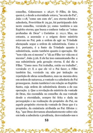 53
conselho, Colossenses 1: 26,27. O Filho, de fato,
quem é, e desde a eternidade estava,"no seio do Pai",
João 1:18, "como um com ele", seu eterno deleite e
sabedoria, Provérbios 8: 29,30, foi participando dele
neste conselho, versículo 31; como também o seu
Espírito eterno, que busca e conhece todas as "coisas
profundas de Deus" 1 Coríntios 2: 10,11. Mas, no
entanto, a ascensão e a origem deste mistério
estavam no Pai; pois a ordem de agir na Trindade
abençoada segue a ordem de subsistência. Como o
Pai, portanto, é a fonte da Trindade quanto à
subsistência, assim também quanto à operação. Ele
"tem vida em si mesmo" e "dá ao Filho ter vida em si
mesmo", João 5:26. E ele faz isso comunicando-lhe a
sua subsistência pela geração eterna. E daí diz o
Filho: "Como meu Pai trabalha, então eu trabalho",
versículo 17. E o que ele vê o Pai fazer, o Filho
também faz, versículo 19; não por imitação ou
repetição de obras semelhantes, mas na mesma obra
em ordem de natureza, a vontade ea sabedoria do Pai
prosseguem. Assim também é em relação ao Espírito
Santo, cuja ordem de subsistência denota a de sua
operação. 2. Que a revelação do mistério da vontade
de Deus, tão escondida no conselho da sua vontade
desde a eternidade, sempre foi feita e dada na
perseguição e na realização do propósito do Pai, ou
aquele propósito eterno da vontade de Deus que é a
propósito, da eminência atribuída ao Pai: Efésios 1:
8,9, "que Deus derramou abundantemente sobre nós
em toda a sabedoria e prudência, desvendando-nos o
 