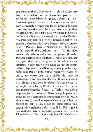 55
paz entre ambos", Zacarias 6:13, ele se alegra por
fazer o trabalho que lhe incumbia para a sua
realização, Provérbios 8: 30,31, Salmos 40: 7,8,
tornou-se peculiarmente o cuidado e a obra do Pai
para ver aquela herança que lhe foi prometida sobre
o seu empreendimento, Isaías 53: 10-12, e que deve
ser dada a ele. Isto é feito pela revelação da vontade
de Deus aos homens em relação à sua obediência e
salvação; pela qual são feitos a porção, a semente, a
parcela e a herança de Cristo. Para estefim, o Senhor,
esse é o Pai, que disse ao Senhor Filho: "Sente-se à
minha mão direita", Salmos 110: 1, "O SENHOR
enviará de Sião o cetro do seu poder, dizendo:
Domina entre os teus inimigos.", verso 2; e que, por
isso, para declarar o seu governo até sobre os seus
inimigos, e para fazer o seu povo, os que lhe foram
dados, dispostos e obedientes, verso 3. A herança
dada pelo Pai a Cristo sendo totalmente posse de
outro, tornou-se dele para tirá-la da mão do
usurpador, e entregá-la a ele, cujo direito era seu; e
isso ele fez e faz pela revelação de sua mente na
pregação da palavra, Efésios 1: 12,13. E a partir
dessas considerações é isso, - 4. Toda a revelação e
dispensação da vontade de Deus na e pela palavra é,
como foi dito, apropriado eminentemente ao Pai. A
vida eterna (o conselho, o propósito, os caminhos, os
meios) foi com o Pai, e nos foi manifestado pela
palavra da verdade, 1 João 1: 1,2. E é o Pai, - que é,
sua vontade, mente, propósito, graça, amor, - que o
Filho declara, João 1:18;em cujo trabalhoele não fala
 