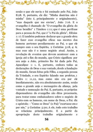 56
senão o que ele ouviu e foi ensinado pelo Pai, João
8:28. E, portanto, ele diz: "Minha doutrina não é
minha" (isto é, principalmente e originalmente),
"mas daquele que me enviou", João 7:16. E o
evangelho é chamado de "O evangelho da glória do
Deus bendito" 1 Timóteo 1:11; que é uma perífrase
para a pessoa do Pai, que é "o Pai da glória", Efésios
1: 17. E também podemos declarar que a grande obra
de fazer esse evangelho eficaz nas mentes dos
homens pertence peculiarmente ao Pai, o que ele
cumpre com o seu Espírito, 2 Coríntios 3:18, 4: 6;
mas esse não é o nosso negócio atual. Assim, a
revelação de eventos que devem acontecer com a
igreja até o fim do mundo, que Cristo significou por
seu anjo a João, primeiro lhe foi dada pelo Pai,
Apocalipse 1: 1. E, portanto, embora todas as
declarações de Deus e sua vontade, desde a fundação
do mundo, foram feitas pelo Filho, a segunda pessoa
da Trindade, e seu Espírito falando nos profetas, 1
Pedro 1: 11,12, mas como não era por ele
imediatamente, não era absolutamente assim, senão
como o grande anjo e mensageiro da aliança, pela
vontade e nomeação do Pai. E, portanto, os próprios
dispensadores do evangelho são ditos presenuein,
para tratar como embaixadores sobre o negócio de
Cristo com os homens, em nome de Deus, o Pai. diz
o apóstolo; - "Como se Deus" (o Pai) "exortasse em e
por nós," 2 Coríntios 5:20; A ele, todo este trabalho
se relaciona principalmente. E a partir da
apropriação deste trabalho originalmente e
 