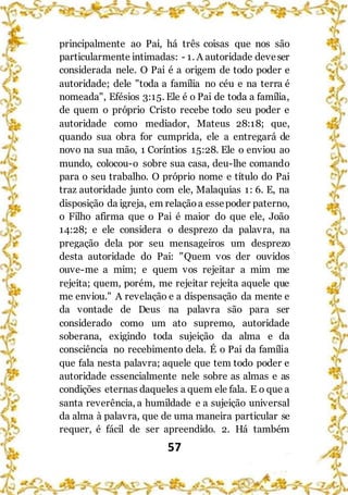57
principalmente ao Pai, há três coisas que nos são
particularmente intimadas: - 1. A autoridade deveser
considerada nele. O Pai é a origem de todo poder e
autoridade; dele "toda a família no céu e na terra é
nomeada", Efésios 3:15. Ele é o Pai de toda a família,
de quem o próprio Cristo recebe todo seu poder e
autoridade como mediador, Mateus 28:18; que,
quando sua obra for cumprida, ele a entregará de
novo na sua mão, 1 Coríntios 15:28. Ele o enviou ao
mundo, colocou-o sobre sua casa, deu-lhe comando
para o seu trabalho. O próprio nome e título do Pai
traz autoridade junto com ele, Malaquias 1: 6. E, na
disposição da igreja, em relaçãoa essepoder paterno,
o Filho afirma que o Pai é maior do que ele, João
14:28; e ele considera o desprezo da palavra, na
pregação dela por seu mensageiros um desprezo
desta autoridade do Pai: "Quem vos der ouvidos
ouve-me a mim; e quem vos rejeitar a mim me
rejeita; quem, porém, me rejeitar rejeita aquele que
me enviou." A revelação e a dispensação da mente e
da vontade de Deus na palavra são para ser
considerado como um ato supremo, autoridade
soberana, exigindo toda sujeição da alma e da
consciência no recebimento dela. É o Pai da família
que fala nesta palavra; aquele que tem todo poder e
autoridade essencialmente nele sobre as almas e as
condições eternas daqueles a quem ele fala. E o que a
santa reverência, a humildade e a sujeição universal
da alma à palavra, que de uma maneira particular se
requer, é fácil de ser apreendido. 2. Há também
 