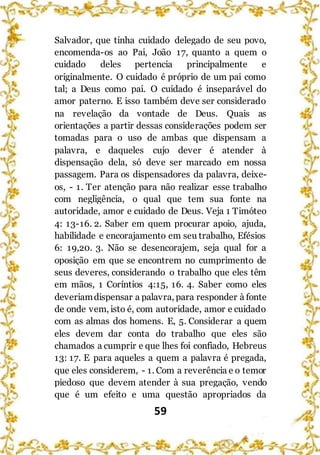 59
Salvador, que tinha cuidado delegado de seu povo,
encomenda-os ao Pai, João 17, quanto a quem o
cuidado deles pertencia principalmente e
originalmente. O cuidado é próprio de um pai como
tal; a Deus como pai. O cuidado é inseparável do
amor paterno. E isso também deve ser considerado
na revelação da vontade de Deus. Quais as
orientações a partir dessas considerações podem ser
tomadas para o uso de ambas que dispensam a
palavra, e daqueles cujo dever é atender à
dispensação dela, só deve ser marcado em nossa
passagem. Para os dispensadores da palavra, deixe-
os, - 1. Ter atenção para não realizar esse trabalho
com negligência, o qual que tem sua fonte na
autoridade, amor e cuidado de Deus. Veja 1 Timóteo
4: 13-16. 2. Saber em quem procurar apoio, ajuda,
habilidade e encorajamento em seu trabalho, Efésios
6: 19,20. 3. Não se desencorajem, seja qual for a
oposição em que se encontrem no cumprimento de
seus deveres, considerando o trabalho que eles têm
em mãos, 1 Coríntios 4:15, 16. 4. Saber como eles
deveriamdispensar a palavra, para responder à fonte
de onde vem, isto é, com autoridade, amor e cuidado
com as almas dos homens. E, 5. Considerar a quem
eles devem dar conta do trabalho que eles são
chamados a cumprir e que lhes foi confiado, Hebreus
13: 17. E para aqueles a quem a palavra é pregada,
que eles considerem, - 1. Com a reverência e o temor
piedoso que devem atender à sua pregação, vendo
que é um efeito e uma questão apropriados da
 