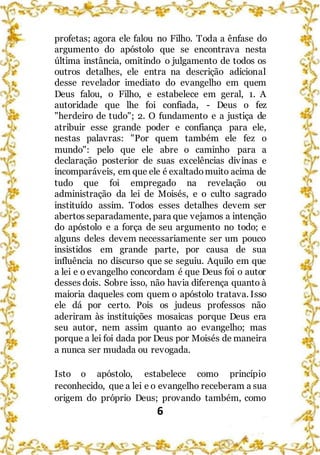 6
profetas; agora ele falou no Filho. Toda a ênfase do
argumento do apóstolo que se encontrava nesta
última instância, omitindo o julgamento de todos os
outros detalhes, ele entra na descrição adicional
desse revelador imediato do evangelho em quem
Deus falou, o Filho, e estabelece em geral, 1. A
autoridade que lhe foi confiada, - Deus o fez
"herdeiro de tudo"; 2. O fundamento e a justiça de
atribuir esse grande poder e confiança para ele,
nestas palavras: "Por quem também ele fez o
mundo": pelo que ele abre o caminho para a
declaração posterior de suas excelências divinas e
incomparáveis, em que ele é exaltadomuito acima de
tudo que foi empregado na revelação ou
administração da lei de Moisés, e o culto sagrado
instituído assim. Todos esses detalhes devem ser
abertos separadamente, para que vejamos a intenção
do apóstolo e a força de seu argumento no todo; e
alguns deles devem necessariamente ser um pouco
insistidos em grande parte, por causa de sua
influência no discurso que se seguiu. Aquilo em que
a lei e o evangelho concordam é que Deus foi o autor
desses dois. Sobre isso, não havia diferença quanto à
maioria daqueles com quem o apóstolo tratava. Isso
ele dá por certo. Pois os judeus professos não
aderiram às instituições mosaicas porque Deus era
seu autor, nem assim quanto ao evangelho; mas
porque a lei foi dada por Deus por Moisés de maneira
a nunca ser mudada ou revogada.
Isto o apóstolo, estabelece como princípio
reconhecido, que a lei e o evangelho receberam a sua
origem do próprio Deus; provando também, como
 