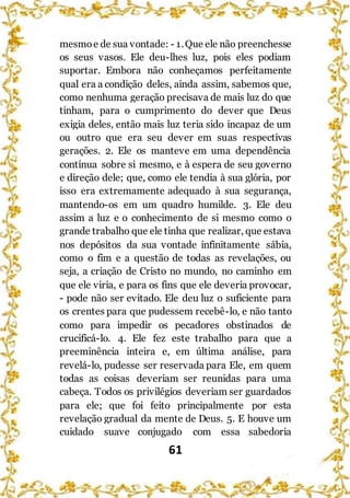 61
mesmoe de sua vontade: - 1.Que ele não preenchesse
os seus vasos. Ele deu-lhes luz, pois eles podiam
suportar. Embora não conheçamos perfeitamente
qual era a condição deles, ainda assim, sabemos que,
como nenhuma geração precisava de mais luz do que
tinham, para o cumprimento do dever que Deus
exigia deles, então mais luz teria sido incapaz de um
ou outro que era seu dever em suas respectivas
gerações. 2. Ele os manteve em uma dependência
contínua sobre si mesmo, e à espera de seu governo
e direção dele; que, como ele tendia à sua glória, por
isso era extremamente adequado à sua segurança,
mantendo-os em um quadro humilde. 3. Ele deu
assim a luz e o conhecimento de si mesmo como o
grande trabalho que ele tinha que realizar, que estava
nos depósitos da sua vontade infinitamente sábia,
como o fim e a questão de todas as revelações, ou
seja, a criação de Cristo no mundo, no caminho em
que ele viria, e para os fins que ele deveria provocar,
- pode não ser evitado. Ele deu luz o suficiente para
os crentes para que pudessem recebê-lo, e não tanto
como para impedir os pecadores obstinados de
crucificá-lo. 4. Ele fez este trabalho para que a
preeminência inteira e, em última análise, para
revelá-lo, pudesse ser reservada para Ele, em quem
todas as coisas deveriam ser reunidas para uma
cabeça. Todos os privilégios deveriam ser guardados
para ele; que foi feito principalmente por esta
revelação gradual da mente de Deus. 5. E houve um
cuidado suave conjugado com essa sabedoria
 
