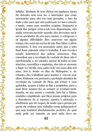 62
infinita. Nenhum de seus eleitos em qualquer época
foi deixado sem essa luz e instruções que eram
necessárias para eles em suas gerações; e isso foi
dado a eles para que eles pudessem ter novo consolo
e apoio, como suas ocasiões exigiam. Enquanto a
igreja dos antigos estava sob essa dispensação, eles
ainda estavam ouvindo quando eles deveriam ouvir
novas novidades do céu para ensinar e refrigerar; e
se alguma dificuldade lhes ocorresse em algum
tempo, eles estavam certos de não lhes faltar o alívio
necessário. E isso era necessário antes que a mão
final fosse colocada sobre o trabalho. E isso revela o
estado lamentável dos judeus presentes. Eles
concedem que a revelação da vontade de Deus não é
aperfeiçoada; e, no entanto, apesar de todas as suas
misérias, escuridões e angústias, eles não se atrevem
a fingir ter ouvido uma palavra do céu esses dois mil
anos, isto é, desde os dias de Malaquias; e, no
entanto, eles trabalham para manter o véu em seus
olhos. Podemos ver,portanto, a perfeição absoluta da
revelação da vontade de Deus por Cristo e seus
apóstolos, quanto a todos os fins e propósitos, para o
qual Deus sempre fez ou sempre se revelará neste
mundo, ou sua mente e vontade. Este foi o último
caminho e significado que Deus jamais projetou para
a descoberta de si mesmo, quanto à adoração e
obediência que ele requer, de modo que a pessoa por
quem ele realizou este trabalho torna indispensável
que seja também absolutamente perfeito, do qual
nada pode ser tomado, ao qual nada deve ser
 