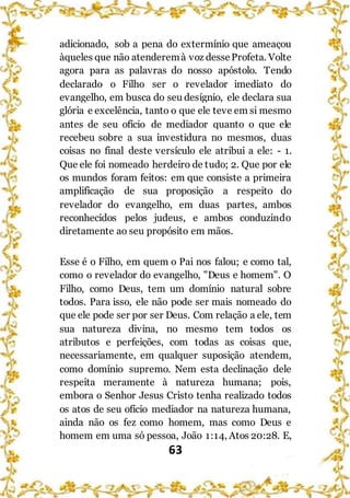 63
adicionado, sob a pena do extermínio que ameaçou
àqueles que não atenderemà voz desseProfeta. Volte
agora para as palavras do nosso apóstolo. Tendo
declarado o Filho ser o revelador imediato do
evangelho, em busca do seu desígnio, ele declara sua
glória e excelência, tanto o que ele teve em si mesmo
antes de seu ofício de mediador quanto o que ele
recebeu sobre a sua investidura no mesmos, duas
coisas no final deste versículo ele atribui a ele: - 1.
Que ele foi nomeado herdeiro de tudo; 2. Que por ele
os mundos foram feitos: em que consiste a primeira
amplificação de sua proposição a respeito do
revelador do evangelho, em duas partes, ambos
reconhecidos pelos judeus, e ambos conduzindo
diretamente ao seu propósito em mãos.
Esse é o Filho, em quem o Pai nos falou; e como tal,
como o revelador do evangelho, "Deus e homem". O
Filho, como Deus, tem um domínio natural sobre
todos. Para isso, ele não pode ser mais nomeado do
que ele pode ser por ser Deus. Com relação a ele, tem
sua natureza divina, no mesmo tem todos os
atributos e perfeições, com todas as coisas que,
necessariamente, em qualquer suposição atendem,
como domínio supremo. Nem esta declinação dele
respeita meramente à natureza humana; pois,
embora o Senhor Jesus Cristo tenha realizado todos
os atos de seu ofício mediador na natureza humana,
ainda não os fez como homem, mas como Deus e
homem em uma só pessoa, João 1:14, Atos 20:28. E,
 