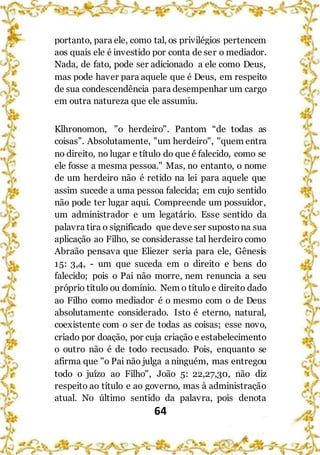 64
portanto, para ele, como tal, os privilégios pertencem
aos quais ele é investido por conta de ser o mediador.
Nada, de fato, pode ser adicionado a ele como Deus,
mas pode haver para aquele que é Deus, em respeito
de sua condescendência para desempenhar um cargo
em outra natureza que ele assumiu.
Klhronomon, "o herdeiro". Pantom “de todas as
coisas”. Absolutamente, "um herdeiro", "quem entra
no direito, no lugar e título do que é falecido, como se
ele fosse a mesma pessoa." Mas, no entanto, o nome
de um herdeiro não é retido na lei para aquele que
assim sucede a uma pessoa falecida; em cujo sentido
não pode ter lugar aqui. Compreende um possuidor,
um administrador e um legatário. Esse sentido da
palavra tira o significado que deve ser supostona sua
aplicação ao Filho, se considerasse tal herdeiro como
Abraão pensava que Eliezer seria para ele, Gênesis
15: 3,4, - um que suceda em o direito e bens do
falecido; pois o Pai não morre, nem renuncia a seu
próprio título ou domínio. Nem o título e direito dado
ao Filho como mediador é o mesmo com o de Deus
absolutamente considerado. Isto é eterno, natural,
coexistente com o ser de todas as coisas; esse novo,
criado por doação, por cuja criação e estabelecimento
o outro não é de todo recusado. Pois, enquanto se
afirma que "o Pai não julga a ninguém, mas entregou
todo o juízo ao Filho", João 5: 22,27,30, não diz
respeito ao título e ao governo, mas à administração
atual. No último sentido da palavra, pois denota
 