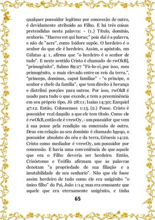 65
qualquer possuidor legítimo por concessão de outro,
é devidamente atribuído ao Filho. E há três coisas
pretendidas nesta palavra: - (1.) Título, domínio,
senhorio. "Haeres est qui horus;" pois daí é a palavra,
e não de "aere", como Isidore supõe. O herdeiro é o
senhor do que ele é herdeiro. Assim, o apóstolo, em
Gálatas 4: 1, afirma que "o herdeiro é o senhor de
tudo". E neste sentido Cristo é chamado de rwOkB],
"primogênito", Salmo 89:27 "Fá-lo-ei, por isso, meu
primogênito, o mais elevado entre os reis da terra.",
"princeps, dominus, caput familiae" - "o príncipe, o
senhor e chefe da família", que tem direito à herança
e distribui porções para outros. Por isso, rwOkB é
usado para tudo o que excede, e tem a preeminência
em seu próprio tipo, Jó 28:11; Isaías 14:30; Ezequiel
47:12. Então, Colossenses 1:15. (2.) Posse. Cristo é
possuidor real daquilo a que ele tem título. Como ele
é rwOkB,entãoele é vrewOy,- umpossuidor que vem
à sua posse pela rendição ou concessão de outro.
Deus em relação ao seu domínio é chamado hgeqo, o
possuidor absoluto do céu e da terra, Gênesis 14:22.
Cristo como mediador é vrewOy, um possuidor por
concessão. E havia uma conveniência de que aquele
que era o Filho deveria ser herdeiro. Então,
Crisóstomo e Teófilo afirmam que as palavras
denotam "a propriedade de sua filiação e a
imutabilidade de seu senhorio". Não que ele fosse
assim herdeiro de tudo como ele era unigênito "o
único filho" do Pai, João 1:14; mas era consoante que
aquele que era eternamente unigênito, e tinha
 