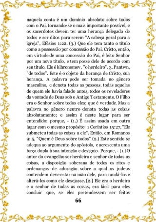 66
naquela conta é um domínio absoluto sobre todos
com o Pai, tornando-se o mais importante possível, e
os sacerdotes devem ter uma herança delegada de
todos e ser ditos para serem "A cabeça geral para a
igreja", Efésios 1:22. (3.) Que ele tem tanto o título
como a possessão por concessão do Pai. Cristo, então,
em virtude de uma concessão do Pai, é feito Senhor
por um novo título, e tem posse dele de acordo com
seu título. Ele é klhronomov, "oherdeiro". 3. Pantwn,
"de todos". Este é o objeto da herança de Cristo, sua
herança. A palavra pode ser tomada no gênero
masculino, e denota todas as pessoas, todas aquelas
de quem ele havia falado antes, todos os reveladores
da vontade de Deus sob o Antigo Testamento.O Filho
era o Senhor sobre todos eles; que é verdade. Mas a
palavra no gênero neutro denota todas as coisas
absolutamente; e assim é neste lugar para ser
entendido: porque, - (1.) É assim usada em outro
lugar com o mesmo propósito: 1 Coríntios 15:27, "Ele
submeteu todas as coisas a ele". Então, em Romanos
9: 5, "Quem é Deus sobre todos" (2.) Este sentido se
adequa ao argumento do apóstolo, e acrescenta uma
força dupla à sua intenção e desígnio. Porque, - [1.] O
autor do evangelho ser herdeiro e senhor de todas as
coisas, a disposição soberana de todos os ritos e
ordenanças de adoração sobre a qual os judeus
contendem deve estar na mão dele, para mudá-los e
alterá-los como ele desejasse. [2.] Ele era o herdeiro
e o senhor de todas as coisas, era fácil para eles
concluir que, se eles pretendessem ser feitos
 