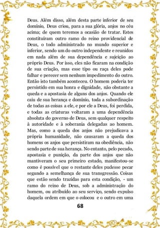 68
Deus. Além disso, além desta parte inferior de seu
domínio, Deus criou, para a sua glória, anjos no céu
acima; de quem teremos a ocasião de tratar. Estes
constituíram outro ramo do reino providencial de
Deus, o todo administrado no mundo superior e
inferior, sendo um do outro independente e reunidos
em nada além de sua dependência e sujeição ao
próprio Deus. Por isso, eles não ficaram na condição
de sua criação, mas esse tipo ou raça deles pode
falhar e perecer sem nenhum impedimento do outro.
Então isto também aconteceu. O homem poderia ter
persistido em sua honra e dignidade, não obstante a
queda e a apostasia de alguns dos anjos. Quando ele
caiu de sua herança e domínio, toda a subordinação
de todas as coisas a ele, e por ele a Deus, foi perdida,
e todas as criaturas voltaram a uma dependência
absoluta do governo de Deus, sem qualquer respeito
à autoridade e à soberania delegadas ao homem.
Mas, como a queda dos anjos não prejudicava a
própria humanidade, não causaram a queda dos
homens os anjos que persistiram na obediência, não
sendo partede sua herança. No entanto, pelo pecado,
apostasia e punição, da parte dos anjos que não
mantiveram o seu primeiro estado, manifestou-se
como é possível que o restante deles pudesse pecar
segundo a semelhança de sua transgressão. Coisas
que estão sendo trazidas para esta condição, - um
ramo do reino de Deus, sob a administração do
homem, ou atribuído ao seu serviço, sendo expulso
daquela ordem em que o colocou e o outro em uma
 