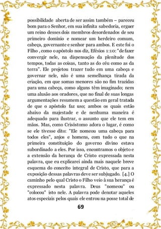 69
possibilidade aberta de ser assim também – pareceu
bom para o Senhor, em sua infinita sabedoria, erguer
um reino desses dois membros desordenados de seu
primeiro domínio e nomear um herdeiro comum,
cabeça, governante e senhor para ambos. E este foi o
Filho , como oapóstolo nos diz, Efésios 1:10:"defazer
convergir nele, na dispensação da plenitude dos
tempos, todas as coisas, tanto as do céu como as da
terra". Ele projetou trazer tudo em uma cabeça e
governar nele, não é uma semelhança tirada da
criação, em que somas menores são no fim trazidas
para uma cabeça, como alguns têm imaginado; nem
uma alusão aos oradores, que no final de suas longas
argumentações resumem a questão em geral tratada
de que o apóstolo faz uso; ambos os quais estão
abaixo da majestade e de nenhuma maneira é
adequado para ilustrar, o assunto que ele tem em
mãos. Mas, como Crisóstomo adora o lugar, é como
se ele tivesse dito: "Ele nomeou uma cabeça para
todos eles", anjos e homens, com tudo o que na
primeira constituição do governo divino estava
subordinado a eles. Por isso, encontramos o objeto e
a extensão da herança de Cristo expressada nesta
palavra, que eu explicarei ainda mais naquele breve
esquema do conceito integral de Cristo, que para a
exposição dessas palavras deve ser subjugado. [4.] O
caminho pelo qual Cristo o Filho veio à sua herança é
expressado nesta palavra. Deus "nomeou" ou
"colocou" isto nele. A palavra pode denotar aqueles
atos especiais pelos quais ele entrou na posse total de
 