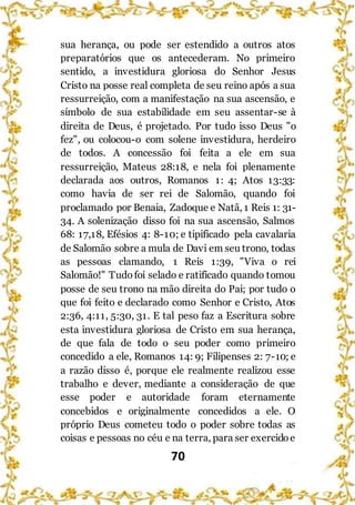 70
sua herança, ou pode ser estendido a outros atos
preparatórios que os antecederam. No primeiro
sentido, a investidura gloriosa do Senhor Jesus
Cristo na posse real completa de seu reino após a sua
ressurreição, com a manifestação na sua ascensão, e
símbolo de sua estabilidade em seu assentar-se à
direita de Deus, é projetado. Por tudo isso Deus "o
fez", ou colocou-o com solene investidura, herdeiro
de todos. A concessão foi feita a ele em sua
ressurreição, Mateus 28:18, e nela foi plenamente
declarada aos outros, Romanos 1: 4; Atos 13:33:
como havia de ser rei de Salomão, quando foi
proclamado por Benaia, Zadoque e Natã, 1 Reis 1: 31-
34. A solenização disso foi na sua ascensão, Salmos
68: 17,18, Efésios 4: 8-10; e tipificado pela cavalaria
de Salomão sobre a mula de Davi em seu trono, todas
as pessoas clamando, 1 Reis 1:39, "Viva o rei
Salomão!" Tudofoi selado e ratificado quando tomou
posse de seu trono na mão direita do Pai; por tudo o
que foi feito e declarado como Senhor e Cristo, Atos
2:36, 4:11, 5:30, 31. E tal peso faz a Escritura sobre
esta investidura gloriosa de Cristo em sua herança,
de que fala de todo o seu poder como primeiro
concedido a ele, Romanos 14: 9; Filipenses 2: 7-10; e
a razão disso é, porque ele realmente realizou esse
trabalho e dever, mediante a consideração de que
esse poder e autoridade foram eternamente
concebidos e originalmente concedidos a ele. O
próprio Deus cometeu todo o poder sobre todas as
coisas e pessoas no céu e na terra, para ser exercidoe
 