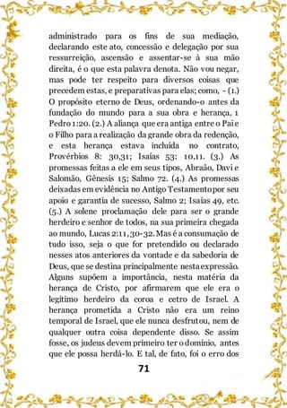 71
administrado para os fins de sua mediação,
declarando este ato, concessão e delegação por sua
ressurreição, ascensão e assentar-se à sua mão
direita, é o que esta palavra denota. Não vou negar,
mas pode ter respeito para diversos coisas que
precedem estas, e preparativas para elas; como, - (1.)
O propósito eterno de Deus, ordenando-o antes da
fundação do mundo para a sua obra e herança, 1
Pedro1:20. (2.) A aliança que era antiga entre o Paie
o Filho para a realização da grande obra da redenção,
e esta herança estava incluída no contrato,
Provérbios 8: 30,31; Isaías 53: 10,11. (3.) As
promessas feitas a ele em seus tipos, Abraão, Davi e
Salomão, Gênesis 15; Salmo 72. (4.) As promessas
deixadas em evidência no Antigo Testamentopor seu
apoio e garantia de sucesso, Salmo 2; Isaías 49, etc.
(5.) A solene proclamação dele para ser o grande
herdeiro e senhor de todos, na sua primeira chegada
ao mundo, Lucas 2:11,30-32.Mas é a consumação de
tudo isso, seja o que for pretendido ou declarado
nesses atos anteriores da vontade e da sabedoria de
Deus, que se destina principalmente nestaexpressão.
Alguns supõem a importância, nesta matéria da
herança de Cristo, por afirmarem que ele era o
legítimo herdeiro da coroa e cetro de Israel. A
herança prometida a Cristo não era um reino
temporal de Israel, que ele nunca desfrutou, nem de
qualquer outra coisa dependente disso. Se assim
fosse, os judeus devem primeiro ter odomínio, antes
que ele possa herdá-lo. E tal, de fato, foi o erro dos
 