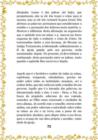 72
discípulos (como é dos judeus até hoje), que
perguntaram, não se ele iria trazer o reino para si
mesmo, mas se ele iria restaurá-lo para Israel. Nós
abrimos as palavras: permanece que consideramos o
sentido e a persuasão dos hebreus nesta matéria; 2.
Mostrar a influência desta afirmação no argumento
que o apóstolo tem em mãos; e 3. Anexar um breve
esquema de todo o senhorio e reino de Cristo. Os
testemunhos dados a esta herança, do Messias no
Antigo Testamento, evidenciando suficientemente a
fé da igreja guiada pelo seu governo, serão
mencionados depois. No presente, só devo intimar a
continuação desta persuasão entre os judeus, tanto
quando o apóstolo lhes escreveu e depois.
Aquele que é o herdeiro e senhor de todas as coisas,
espirituais, temporais, eclesiásticas, precisa ter
poder sobre todas as instituições mosaicas, ser o
senhor delas, que não estãoem nada eximidas do seu
governo. Aquilo que é a intenção das palavras, na
interpretação dada a elas, é esta: - Deus, o Pai, na
busca do propósito soberano da sua vontade,
concedeu ao Filho como encarnado e mediador da
nova aliança, de acordo com o conselho eterno entre
ambos, um poder soberano e autoridade sobre todas
as coisas no céu e na terra, com a posse de um
proprietário absoluto, para dispor delas a seu favor,
para o avanço de sua obra própria e peculiar, como
chefe da igreja.
 