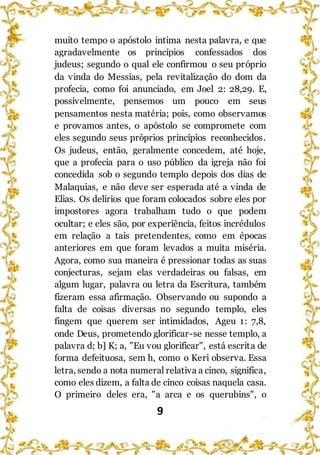 9
muito tempo o apóstolo intima nesta palavra, e que
agradavelmente os princípios confessados dos
judeus; segundo o qual ele confirmou o seu próprio
da vinda do Messias, pela revitalização do dom da
profecia, como foi anunciado, em Joel 2: 28,29. E,
possivelmente, pensemos um pouco em seus
pensamentos nesta matéria; pois, como observamos
e provamos antes, o apóstolo se compromete com
eles segundo seus próprios princípios reconhecidos.
Os judeus, então, geralmente concedem, até hoje,
que a profecia para o uso público da igreja não foi
concedida sob o segundo templo depois dos dias de
Malaquias, e não deve ser esperada até a vinda de
Elias. Os delírios que foram colocados sobre eles por
impostores agora trabalham tudo o que podem
ocultar; e eles são, por experiência, feitos incrédulos
em relação a tais pretendentes, como em épocas
anteriores em que foram levados a muita miséria.
Agora, como sua maneira é pressionar todas as suas
conjecturas, sejam elas verdadeiras ou falsas, em
algum lugar, palavra ou letra da Escritura, também
fizeram essa afirmação. Observando ou supondo a
falta de coisas diversas no segundo templo, eles
fingem que querem ser intimidados, Ageu 1: 7,8,
onde Deus, prometendo glorificar-se nesse templo, a
palavra d; b] K; a, "Eu vou glorificar", está escrita de
forma defeituosa, sem h, como o Keri observa. Essa
letra, sendo a nota numeral relativa a cinco, significa,
como eles dizem, a falta de cinco coisas naquela casa.
O primeiro deles era, "a arca e os querubins", o
 