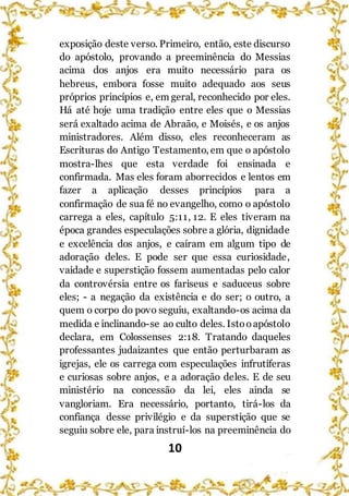 10
exposição deste verso. Primeiro, então, este discurso
do apóstolo, provando a preeminência do Messias
acima dos anjos era muito necessário para os
hebreus, embora fosse muito adequado aos seus
próprios princípios e, em geral, reconhecido por eles.
Há até hoje uma tradição entre eles que o Messias
será exaltado acima de Abraão, e Moisés, e os anjos
ministradores. Além disso, eles reconheceram as
Escrituras do Antigo Testamento, em que o apóstolo
mostra-lhes que esta verdade foi ensinada e
confirmada. Mas eles foram aborrecidos e lentos em
fazer a aplicação desses princípios para a
confirmação de sua fé no evangelho, como o apóstolo
carrega a eles, capítulo 5:11, 12. E eles tiveram na
época grandes especulações sobre a glória, dignidade
e excelência dos anjos, e caíram em algum tipo de
adoração deles. E pode ser que essa curiosidade,
vaidade e superstição fossem aumentadas pelo calor
da controvérsia entre os fariseus e saduceus sobre
eles; - a negação da existência e do ser; o outro, a
quem o corpo do povo seguiu, exaltando-os acima da
medida e inclinando-se ao culto deles. Istooapóstolo
declara, em Colossenses 2:18. Tratando daqueles
professantes judaizantes que então perturbaram as
igrejas, ele os carrega com especulações infrutíferas
e curiosas sobre anjos, e a adoração deles. E de seu
ministério na concessão da lei, eles ainda se
vangloriam. Era necessário, portanto, tirá-los da
confiança desse privilégio e da superstição que se
seguiu sobre ele, para instruí-los na preeminência do
 