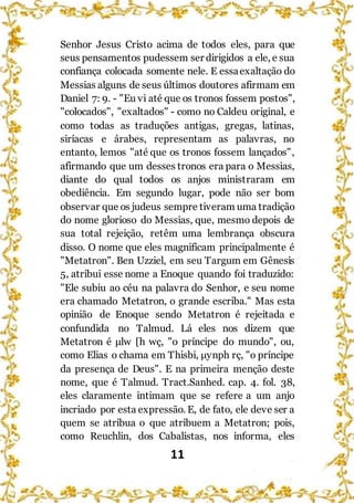 11
Senhor Jesus Cristo acima de todos eles, para que
seus pensamentos pudessem ser dirigidos a ele, e sua
confiança colocada somente nele. E essaexaltação do
Messias alguns de seus últimos doutores afirmam em
Daniel 7: 9. - "Eu vi até que os tronos fossem postos",
"colocados", "exaltados" - como no Caldeu original, e
como todas as traduções antigas, gregas, latinas,
siríacas e árabes, representam as palavras, no
entanto, lemos "até que os tronos fossem lançados",
afirmando que um desses tronos era para o Messias,
diante do qual todos os anjos ministraram em
obediência. Em segundo lugar, pode não ser bom
observar que os judeus sempre tiveram uma tradição
do nome glorioso do Messias, que, mesmo depois de
sua total rejeição, retêm uma lembrança obscura
disso. O nome que eles magnificam principalmente é
"Metatron". Ben Uzziel, em seu Targum em Gênesis
5, atribui esse nome a Enoque quando foi traduzido:
"Ele subiu ao céu na palavra do Senhor, e seu nome
era chamado Metatron, o grande escriba." Mas esta
opinião de Enoque sendo Metatron é rejeitada e
confundida no Talmud. Lá eles nos dizem que
Metatron é μlw [h wç, "o príncipe do mundo", ou,
como Elias o chama em Thisbi, μynph rç, "o príncipe
da presença de Deus". E na primeira menção deste
nome, que é Talmud. Tract.Sanhed. cap. 4. fol. 38,
eles claramente intimam que se refere a um anjo
incriado por esta expressão. E, de fato, ele deve ser a
quem se atribua o que atribuem a Metatron; pois,
como Reuchlin, dos Cabalistas, nos informa, eles
 