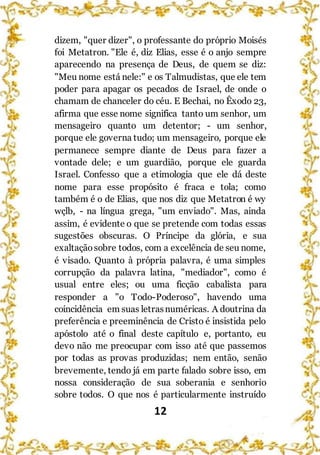 12
dizem, "quer dizer", o professante do próprio Moisés
foi Metatron. "Ele é, diz Elias, esse é o anjo sempre
aparecendo na presença de Deus, de quem se diz:
"Meu nome está nele:" e os Talmudistas, que ele tem
poder para apagar os pecados de Israel, de onde o
chamam de chanceler do céu. E Bechai, no Êxodo 23,
afirma que esse nome significa tanto um senhor, um
mensageiro quanto um detentor; - um senhor,
porque ele governa tudo; um mensageiro, porque ele
permanece sempre diante de Deus para fazer a
vontade dele; e um guardião, porque ele guarda
Israel. Confesso que a etimologia que ele dá deste
nome para esse propósito é fraca e tola; como
também é o de Elias, que nos diz que Metatron é wy
wçlb, - na língua grega, "um enviado". Mas, ainda
assim, é evidente o que se pretende com todas essas
sugestões obscuras. O Príncipe da glória, e sua
exaltaçãosobre todos, com a excelência de seu nome,
é visado. Quanto à própria palavra, é uma simples
corrupção da palavra latina, "mediador", como é
usual entre eles; ou uma ficção cabalista para
responder a "o Todo-Poderoso", havendo uma
coincidência em suas letrasnuméricas. A doutrina da
preferência e preeminência de Cristo é insistida pelo
apóstolo até o final deste capítulo e, portanto, eu
devo não me preocupar com isso até que passemos
por todas as provas produzidas; nem então, senão
brevemente, tendo já em parte falado sobre isso, em
nossa consideração de sua soberania e senhorio
sobre todos. O que nos é particularmente instruído
 