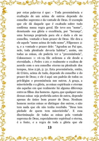 13
por estas palavras é que: - Toda preeminência e
exaltação de um acima de outros depende do
conselho supremo e da vontade de Deus. O exemplo
que ele dá daquele que é exaltado sobre tudo
confirma nossa regra geral. Ele teve seu "nome",
denotando sua glória e excelência, por "herança",
uma herança projetada para ele e dada a ele no
conselho, vontade e bom prazer de Deus. Ele deu a
ele aquele "nome acima de todo nome", Filipenses 2:
9, e a vontade e prazer dele: "Agradou ao Pai que,
nele, toda plenitude deveria habitar", assim, em
todas as coisas, ele poderia ter a "preeminência",
Colossenses 1: 16-19. Ele ordenou a ele desde a
eternidade, 1 Pedro 1:20; e realmente o exaltou de
acordo com o seu conselho eterno na plenitude dos
tempos, Atos 2:36, 5: 31. Esta preeminência, então,
de Cristo, acima de tudo, depende do conselho e do
prazer de Deus; e ele é aqui um padrão de todos os
privilégios e preeminência nos outros. A graça, a
misericórdia e a glória, as coisas espirituais e eternas
são aquelas em que realmente há alguma diferença
entreos filhos dos homens. Agora, que qualquer uma
dessas coisas seja preferida antes de outra, depende
apenas do único bom prazer de Deus. Nenhum
homem nestas coisas se distingue dos outros, e não
tem nada que ele não tenha recebido. "Deus tem
piedade de quem tem misericórdia". E essa
discriminação de todas as coisas pela vontade
suprema de Deus, especialmente espiritual e eterna,
é a fonte, e a regra de toda a glória que ele
 