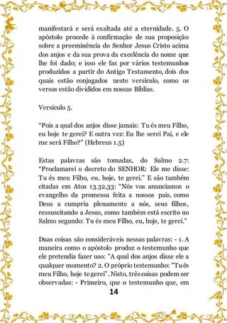 14
manifestará e será exaltada até a eternidade. 5. O
apóstolo procede à confirmação de sua proposição
sobre a preeminência do Senhor Jesus Cristo acima
dos anjos e da sua prova da excelência do nome que
lhe foi dado; e isso ele faz por vários testemunhos
produzidos a partir do Antigo Testamento, dois dos
quais estão conjugados neste versículo, como os
versos estão divididos em nossas Bíblias.
Versículo 5.
“Pois a qual dos anjos disse jamais: Tu és meu Filho,
eu hoje te gerei? E outra vez: Eu lhe serei Pai, e ele
me será Filho?” (Hebreus 1.5)
Estas palavras são tomadas, do Salmo 2.7:
“Proclamarei o decreto do SENHOR: Ele me disse:
Tu és meu Filho, eu, hoje, te gerei.” E são também
citadas em Atos 13.32,33: “Nós vos anunciamos o
evangelho da promessa feita a nossos pais, como
Deus a cumpriu plenamente a nós, seus filhos,
ressuscitando a Jesus, como também está escrito no
Salmo segundo: Tu és meu Filho, eu, hoje, te gerei."
Duas coisas são consideráveis nessas palavras: - 1. A
maneira como o apóstolo produz o testemunho que
ele pretendia fazer uso: "A qual dos anjos disse ele a
qualquer momento? 2. O próprio testemunho: "Tués
meu Filho, hoje tegerei". Nisto, trêscoisas podem ser
observadas: - Primeiro, que o testemunho que, em
 