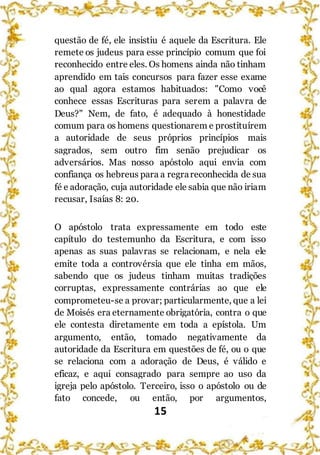 15
questão de fé, ele insistiu é aquele da Escritura. Ele
remete os judeus para esse princípio comum que foi
reconhecido entre eles. Os homens ainda não tinham
aprendido em tais concursos para fazer esse exame
ao qual agora estamos habituados: "Como você
conhece essas Escrituras para serem a palavra de
Deus?" Nem, de fato, é adequado à honestidade
comum para os homens questionarem e prostituírem
a autoridade de seus próprios princípios mais
sagrados, sem outro fim senão prejudicar os
adversários. Mas nosso apóstolo aqui envia com
confiança os hebreus para a regrareconhecida de sua
fé e adoração, cuja autoridade ele sabia que não iriam
recusar, Isaías 8: 20.
O apóstolo trata expressamente em todo este
capítulo do testemunho da Escritura, e com isso
apenas as suas palavras se relacionam, e nela ele
emite toda a controvérsia que ele tinha em mãos,
sabendo que os judeus tinham muitas tradições
corruptas, expressamente contrárias ao que ele
comprometeu-se a provar; particularmente, que a lei
de Moisés era eternamente obrigatória, contra o que
ele contesta diretamente em toda a epístola. Um
argumento, então, tomado negativamente da
autoridade da Escritura em questões de fé, ou o que
se relaciona com a adoração de Deus, é válido e
eficaz, e aqui consagrado para sempre ao uso da
igreja pelo apóstolo. Terceiro, isso o apóstolo ou de
fato concede, ou então, por argumentos,
 