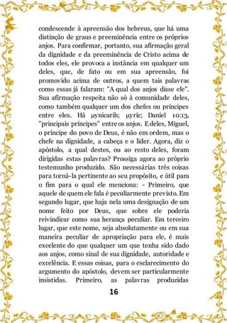 16
condescende à apreensão dos hebreus, que há uma
distinção de graus e preeminência entre os próprios
anjos. Para confirmar, portanto, sua afirmação geral
da dignidade e da preeminência de Cristo acima de
todos eles, ele provoca a instância em qualquer um
deles, que, de fato ou em sua apreensão, foi
promovido acima de outros, a quem tais palavras
como essas já falaram: "A qual dos anjos disse ele".
Sua afirmação respeita não só à comunidade deles,
como também qualquer um dos chefes ou príncipes
entre eles. Há μynicarih; μyric; Daniel 10:13,
"principais príncipes" entreos anjos. E deles, Miguel,
o príncipe do povo de Deus, é não em ordem, mas o
chefe na dignidade, a cabeça e o líder. Agora, diz o
apóstolo, a qual destes, ou ao resto deles, foram
dirigidas estas palavras? Prossiga agora ao próprio
testemunho produzido. São necessárias três coisas
para torná-la pertinente ao seu propósito, e útil para
o fim para o qual ele menciona: - Primeiro, que
aquele de quem ele fala é peculiarmente previsto. Em
segundo lugar, que haja nela uma designação de um
nome feito por Deus, que sobre ele poderia
reivindicar como sua herança peculiar. Em terceiro
lugar, que este nome, seja absolutamente ou em sua
maneira peculiar de apropriação para ele, é mais
excelente do que qualquer um que tenha sido dado
aos anjos, como sinal de sua dignidade, autoridade e
excelência. E essas coisas, para o esclarecimento do
argumento do apóstolo, devem ser particularmente
insistidas. Primeiro, as palavras produzidas
 