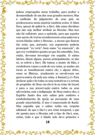 18
judeus empregados nesse trabalho, para ocultar a
desonestidade de um dos seus grandes mestres. Mas
a confissão do julgamento de seus pais ou
predecessores nesta matéria também existe. E Aben
Ezra, apesar de aplicá-lo a Davi, fala como duvidoso
que não seja melhor atribuir ao Messias. Mas isso
não foi suficiente para o apóstolo, para que aqueles
com quem ele tratou reconhecessem estas palavras a
serem faladas sobre o Messias , a menos que fossem
tão reais, que, portanto, seu argumento poderia
prosseguir "ex veris", bem como "ex concessis", do
que era verdadeiro quanto ao que foi concedido. Isto,
então, devemos investigar em seguida. O salmo
inteiro, dizem alguns, parece principalmente, se não
só, se referir a Davi. Ele tomou o monte de Sião, e
estabeleceu-opara a sede do seu reino, as nações em
torno se tumultuaram contra ele; e alguns deles,
como os filisteus, atualmente se envolveram em
guerra contra ele pela sua ruína, 2 Samuel 5:17. Para
declarar quão vão todas as suas tentativas e a certeza
do propósito de Deus em elevá-lo ao reino de Israel,
e para a sua preservação contra todos os seus
adversários, com a indignação de Deus contra eles, o
Espírito Santo deu este salmo pelo conforto e
estabelecimento da igreja na persuasão de uma
grande misericórdia. E isso é emprestado de Rashi.
Mas suponha que o salmo tenha um respeito
adicional do que a Davi e seu reino temporal, e que
ele aponta para o Messias sob o tipo de Davi, mas,
então, tudo o que é falado nele deve primeiro e
 