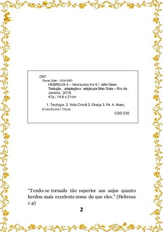 2
O97
Owen, John –1616-1683
HEBREUS 4 – Versículos 4 e 5 / John Owen
Tradução , adaptaçãoe ediçãoporSilvio Dutra – Rio de
Janeiro, 2018.
47p.; 14,8 x 21cm
1. Teologia. 2. Vida Cristã 2. Graça 3. Fé. 4. Alves,
SilvioDutra I. Título
CDD 230
“Tendo-se tornado tão superior aos anjos quanto
herdou mais excelente nome do que eles.” (Hebreus
1.4)
 