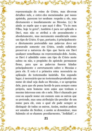 21
representação do reino de Cristo, mas diversos
detalhes nele, e entre eles mencionados por nosso
apóstolo, parecem ter nenhum respeito a ele, mas
diretamente e imediatamente ao Messias. (2.) Se
ainda se supõe que o que aqui é dito: "Tu és meu
Filho, hoje te gerei", também é para ser aplicado a
Davi, mas não se atribui a ele pessoalmente e
absolutamente, mas meramente considerado como
um tipo de Cristo. O que, portanto, é principalmente
e diretamente pretendido nas palavras deve ser
procurado somente em Cristo, sendo suficiente
preservar a natureza do tipo que havia em Davi
qualquer semelhança ou representação dele. Assim,
se Davi é admitido como um tipo de Cristo neste
salmo ou não, o propósito do apóstolo permanece
firme, para que as palavras fossem faladas
principalmente e corretamente sobre o Messias e
para ele. E esta é a primeira coisa necessária na
aplicação do testemunho insistido. Em segundo
lugar, é necessário que no testemunhoproduzido um
nome de sinal seja dado ao Messias, e se apropriou
dele, para que ele possa herdá-lo para sempre como
próprio, nem homens nem anjos que tenham o
mesmo interesse com ele e nele. Não é chamado por
esse ou aquele nome em comum com os outros que
se pretende, mas uma atribuição tão peculiar de um
nome para ele, com o qual ele pode sempre se
distinguir de todos os outros. Assim, muitos podem
ser amados do Senhor, e assim se denominar, mas
Salomão só se chamou peculiarmente, "Jedidiah", e
 