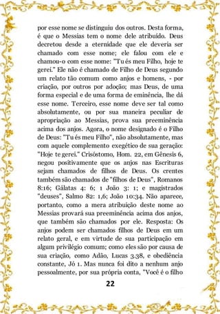 22
por esse nome se distinguiu dos outros. Desta forma,
é que o Messias tem o nome dele atribuído. Deus
decretou desde a eternidade que ele deveria ser
chamado com esse nome; ele falou com ele e
chamou-o com esse nome: "Tu és meu Filho, hoje te
gerei." Ele não é chamado de Filho de Deus segundo
um relato tão comum como anjos e homens, - por
criação, por outros por adoção; mas Deus, de uma
forma especial e de uma forma de eminência, lhe dá
esse nome. Terceiro, esse nome deve ser tal como
absolutamente, ou por sua maneira peculiar de
apropriação ao Messias, prova sua preeminência
acima dos anjos. Agora, o nome designado é o Filho
de Deus: "Tu és meu Filho", não absolutamente, mas
com aquele complemento exegético de sua geração:
"Hoje te gerei." Crisóstomo, Hom. 22, em Gênesis 6,
negou positivamente que os anjos nas Escrituras
sejam chamados de filhos de Deus. Os crentes
também são chamados de "filhos de Deus", Romanos
8:16; Gálatas 4: 6; 1 João 3: 1; e magistrados
"deuses", Salmo 82: 1,6; João 10:34. Não aparece,
portanto, como a mera atribuição deste nome ao
Messias provará sua preeminência acima dos anjos,
que também são chamados por ele. Resposta: Os
anjos podem ser chamados filhos de Deus em um
relato geral, e em virtude de sua participação em
algum privilégio comum; como eles são por causa de
sua criação, como Adão, Lucas 3.38, e obediência
constante, Jó 1. Mas nunca foi dito a nenhum anjo
pessoalmente, por sua própria conta, "Você é o filho
 